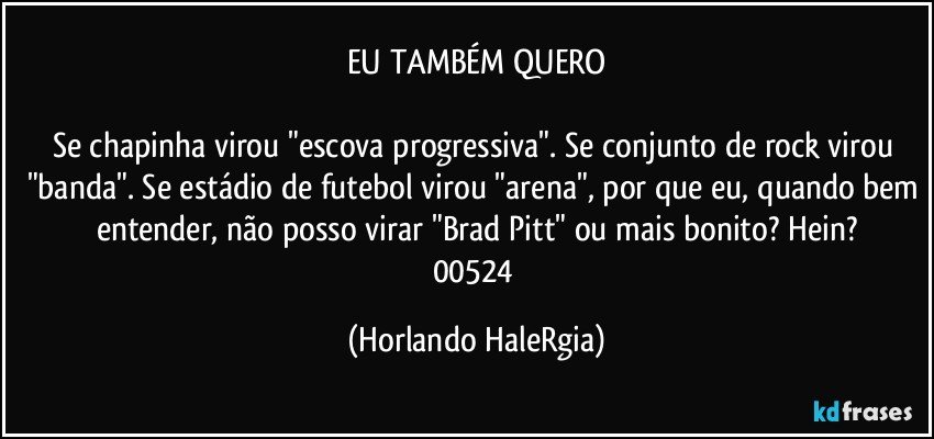 EU TAMBÉM QUERO

Se chapinha virou "escova progressiva". Se conjunto de rock virou "banda". Se estádio de futebol virou "arena", por que eu, quando bem entender, não posso virar "Brad Pitt" ou mais bonito? Hein?
00524 (Horlando HaleRgia)