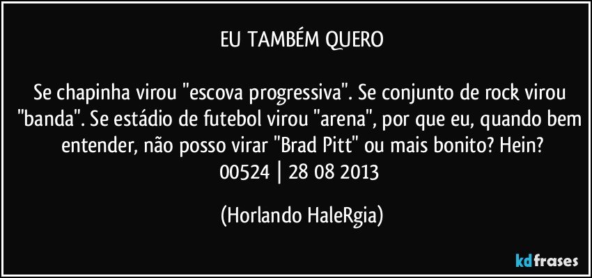 EU TAMBÉM QUERO

Se chapinha virou "escova progressiva". Se conjunto de rock virou "banda". Se estádio de futebol virou "arena", por que eu, quando bem entender, não posso virar "Brad Pitt" ou mais bonito? Hein?
00524 | 28/08/2013 (Horlando HaleRgia)