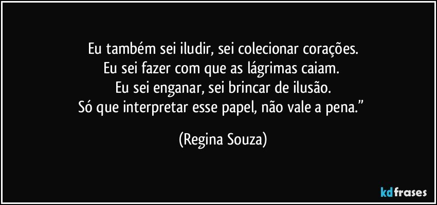 Eu também sei iludir, sei colecionar corações.
Eu sei fazer com que as lágrimas caiam. 
Eu sei enganar, sei brincar de ilusão.
Só que interpretar esse papel, não vale a pena.” (Regina Souza)