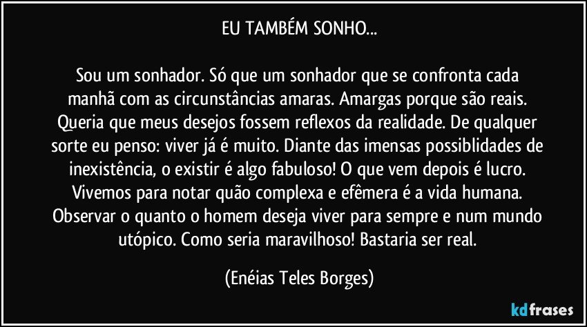 EU TAMBÉM SONHO...

Sou um sonhador. Só que um sonhador que se confronta cada manhã com as circunstâncias amaras. Amargas porque são reais. Queria que meus desejos fossem reflexos da realidade. De qualquer sorte eu penso: viver já é muito. Diante das imensas possiblidades de inexistência, o existir é algo fabuloso! O que vem depois é lucro. Vivemos para notar quão complexa e efêmera é a vida humana. Observar o quanto o homem deseja viver para sempre e num mundo utópico. Como seria maravilhoso! Bastaria ser real. (Enéias Teles Borges)