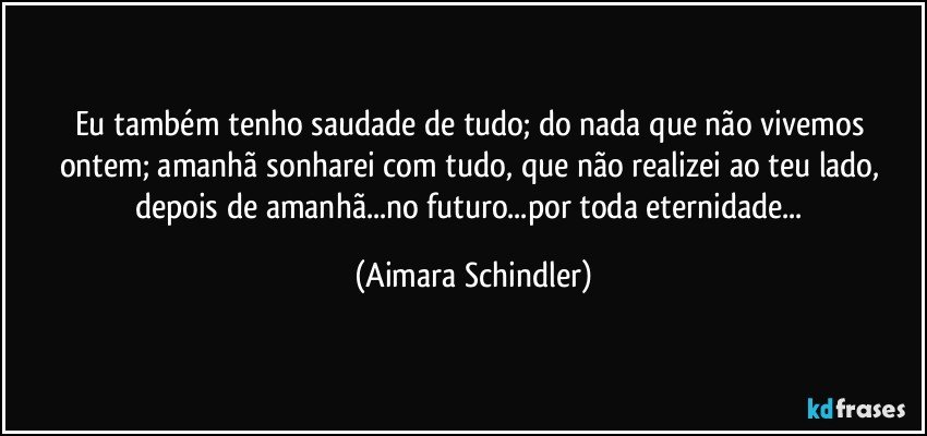 Eu também tenho saudade de tudo; do nada que não vivemos ontem; amanhã sonharei com tudo, que não realizei ao teu lado, depois de amanhã...no futuro...por toda eternidade... (Aimara Schindler)