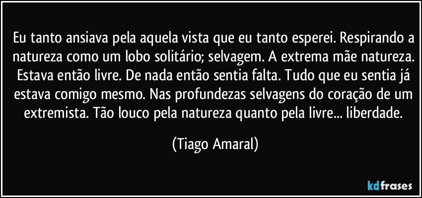 Eu tanto ansiava pela aquela vista que eu tanto esperei. Respirando a natureza como um lobo solitário; selvagem. A extrema mãe natureza. Estava então livre. De nada então sentia falta. Tudo que eu sentia já estava comigo mesmo. Nas profundezas selvagens do coração de um extremista. Tão louco pela natureza quanto pela livre... liberdade. (Tiago Amaral)