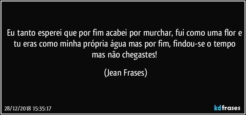 Eu tanto esperei que por fim acabei por murchar, fui como uma flor e tu eras como minha própria água mas por fim, findou-se o tempo mas não chegastes! (Jean Frases)