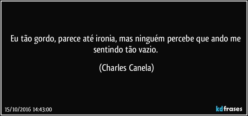 Eu tão gordo, parece até ironia, mas ninguém percebe que ando me sentindo tão vazio. (Charles Canela)