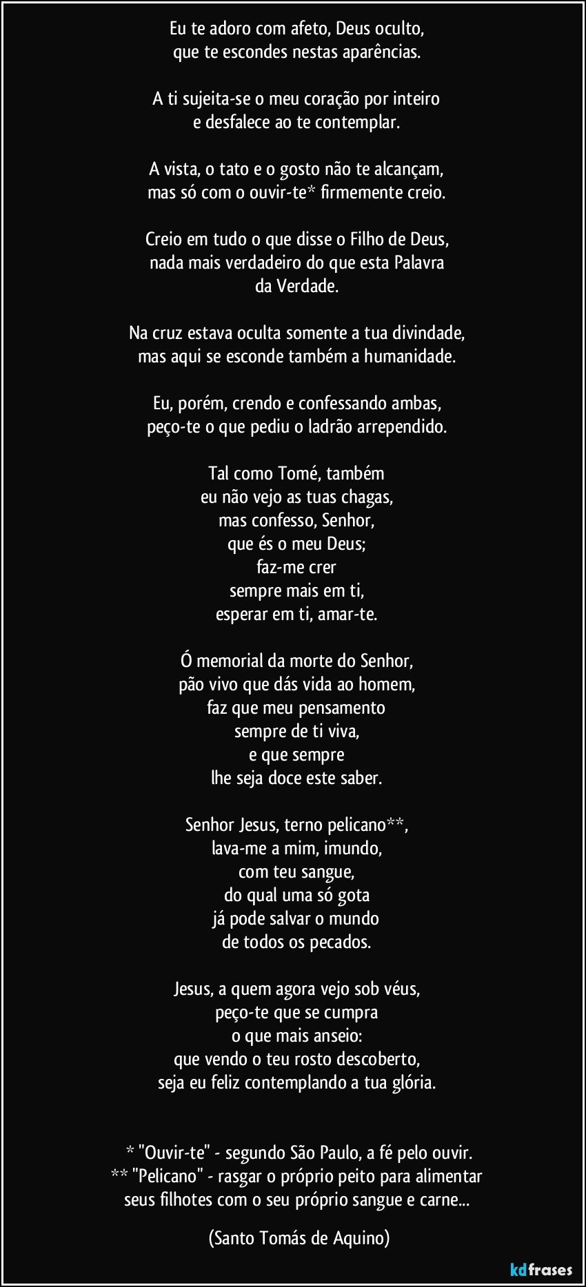 Eu te adoro com afeto, Deus oculto, 
que te escondes nestas aparências. 

A ti sujeita-se o meu coração por inteiro 
e desfalece ao te contemplar. 

A vista, o tato e o gosto não te alcançam, 
mas só com o ouvir-te* firmemente creio. 

Creio em tudo o que disse o Filho de Deus, 
nada mais verdadeiro do que esta Palavra 
da Verdade. 

Na cruz estava oculta somente a tua divindade, 
mas aqui se esconde também a humanidade. 

Eu, porém, crendo e confessando ambas, 
peço-te o que pediu o ladrão arrependido. 

Tal como Tomé, também 
eu não vejo as tuas chagas, 
mas confesso, Senhor, 
que és o meu Deus; 
faz-me crer 
sempre mais em ti, 
esperar em ti, amar-te. 

Ó memorial da morte do Senhor, 
pão vivo que dás vida ao homem, 
faz que meu pensamento 
sempre de ti viva, 
e que sempre 
lhe seja doce este saber. 

Senhor Jesus, terno pelicano**, 
lava-me a mim, imundo, 
com teu sangue, 
do qual uma só gota 
já pode salvar o mundo 
de todos os pecados. 

Jesus, a quem agora vejo sob véus, 
peço-te que se cumpra 
o que mais anseio: 
que vendo o teu rosto descoberto, 
seja eu feliz contemplando a tua glória. 


* "Ouvir-te" - segundo São Paulo, a fé pelo ouvir.
** "Pelicano" - rasgar o próprio peito para alimentar 
seus filhotes com o seu próprio sangue e carne... (Santo Tomás de Aquino)