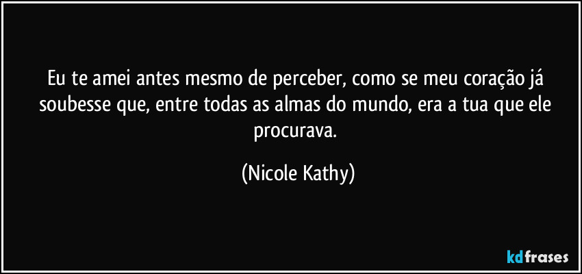 Eu te amei antes mesmo de perceber, como se meu coração já soubesse que, entre todas as almas do mundo, era a tua que ele procurava. (Nicole Kathy)