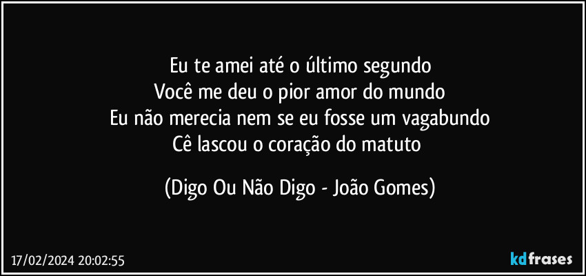 Eu te amei até o último segundo
Você me deu o pior amor do mundo
Eu não merecia nem se eu fosse um vagabundo
Cê lascou o coração do matuto (Digo Ou Não Digo - João Gomes)