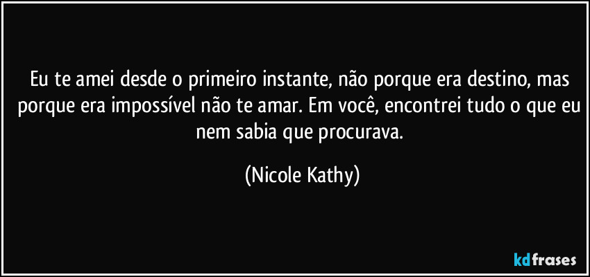 Eu te amei desde o primeiro instante, não porque era destino, mas porque era impossível não te amar. Em você, encontrei tudo o que eu nem sabia que procurava. (Nicole Kathy)