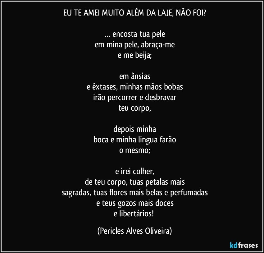 EU TE AMEI MUITO ALÉM DA LAJE, NÃO FOI?

… encosta tua pele
em mina pele, abraça-me
e me beija;

em ânsias
e êxtases, minhas mãos bobas
irão percorrer e desbravar
teu corpo,

depois minha
boca e minha lingua farão
o mesmo;

e irei colher,
de teu corpo, tuas petalas mais
sagradas, tuas flores mais belas e perfumadas
e teus gozos mais doces
e libertários! (Pericles Alves Oliveira)