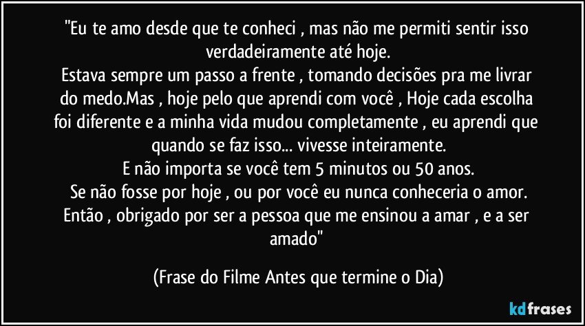 "Eu te amo desde que te conheci , mas não me permiti sentir isso verdadeiramente até hoje.
Estava sempre um passo a frente , tomando decisões pra me livrar do medo.Mas , hoje pelo que aprendi com você , Hoje cada escolha foi diferente e a minha vida mudou completamente , eu aprendi que quando se faz isso... vivesse inteiramente.
E não importa se você  tem 5 minutos ou 50 anos.
Se não fosse por hoje , ou por você eu nunca conheceria o amor.
Então , obrigado por ser a pessoa que me ensinou a amar , e  a ser amado'' (Frase do Filme Antes que termine o Dia)