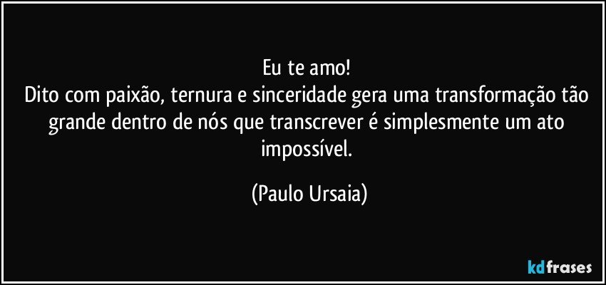 Eu te amo! 
Dito com paixão, ternura e sinceridade gera uma transformação tão grande dentro de nós que transcrever é simplesmente um ato impossível. (Paulo Ursaia)