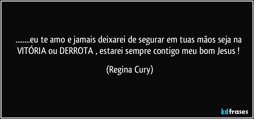 ...eu te amo e jamais deixarei de segurar  em  tuas mãos seja na VITÓRIA ou DERROTA , estarei  sempre  contigo  meu bom Jesus ! (Regina Cury)