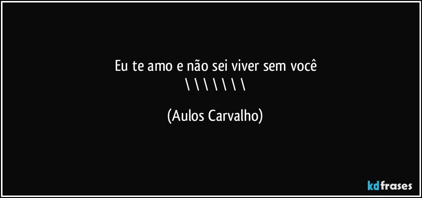 Eu te amo e não sei viver sem você
/\/\/\/\/\/\/\ (Aulos Carvalho)