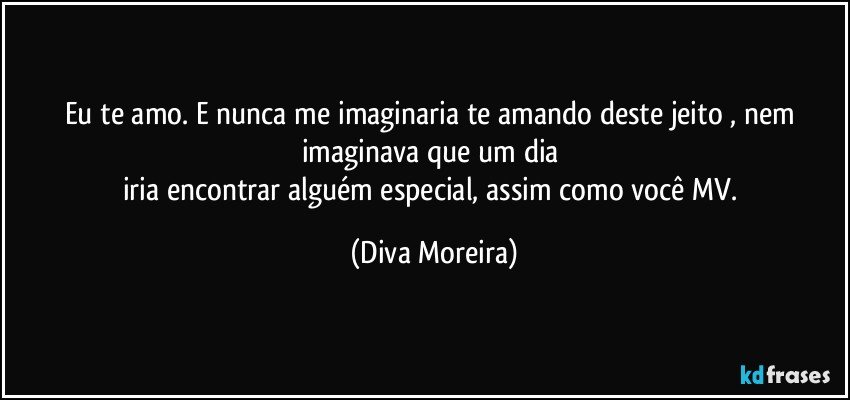 Eu te amo. E nunca me imaginaria te  amando  deste jeito , nem imaginava que um dia 
iria encontrar alguém  especial, assim  como você MV. (Diva Moreira)