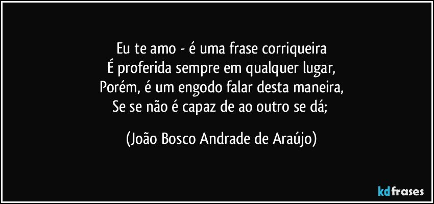 Eu te amo -  é uma frase corriqueira
É proferida sempre em qualquer lugar,
Porém, é um engodo falar desta maneira,
Se se não é capaz de ao outro se dá; (João Bosco Andrade de Araújo)