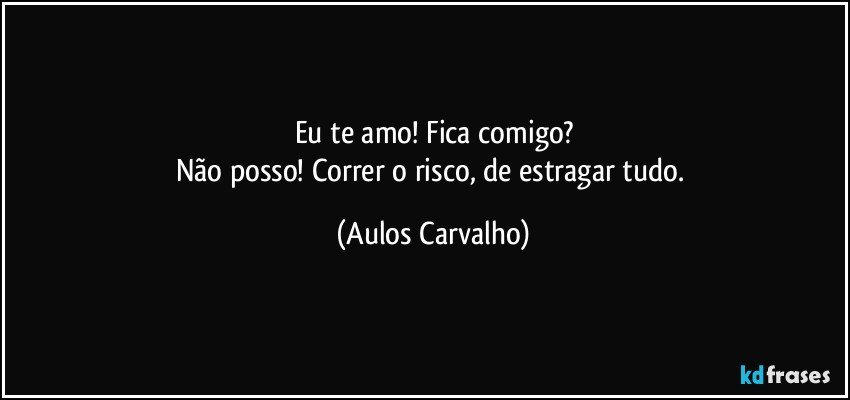 Eu te amo! Fica comigo?
Não posso! Correr o risco, de estragar tudo. (Aulos Carvalho)