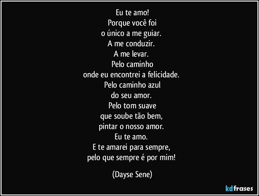 Eu te amo!
Porque você foi
o único a me guiar. 
A me conduzir. 
A me levar. 
Pelo caminho
onde eu encontrei a felicidade. 
Pelo caminho azul
do seu amor. 
Pelo tom suave
que soube tão bem, 
pintar o nosso amor. 
Eu te amo. 
E te amarei para sempre, 
pelo que sempre é por mim! (Dayse Sene)