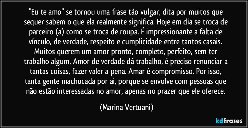 "Eu te amo" se tornou uma frase tão vulgar, dita por muitos que sequer sabem o que ela realmente significa. Hoje em dia se troca de parceiro (a) como se troca de roupa. É impressionante a falta de vínculo, de verdade, respeito e cumplicidade entre tantos casais. Muitos querem um amor pronto, completo, perfeito, sem ter trabalho algum. Amor de verdade dá trabalho, é preciso renunciar a tantas coisas, fazer valer a pena. Amar é compromisso. Por isso, tanta gente machucada por aí, porque se envolve com pessoas que não estão interessadas no amor, apenas no prazer que ele oferece. (Marina Vertuani)