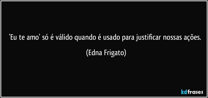 'Eu te amo' só é válido quando é usado para justificar nossas ações. (Edna Frigato)