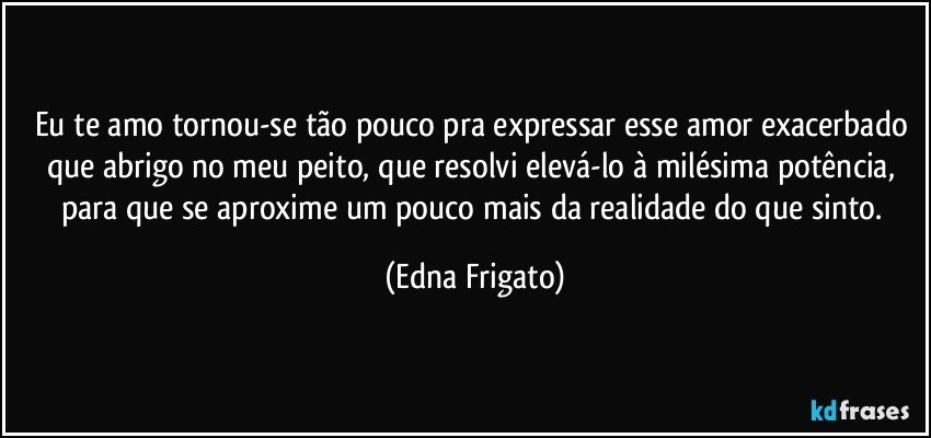 Eu te amo tornou-se tão pouco pra expressar esse amor exacerbado que abrigo no meu peito, que resolvi elevá-lo à milésima potência, para que se aproxime um pouco mais da realidade do que sinto. (Edna Frigato)