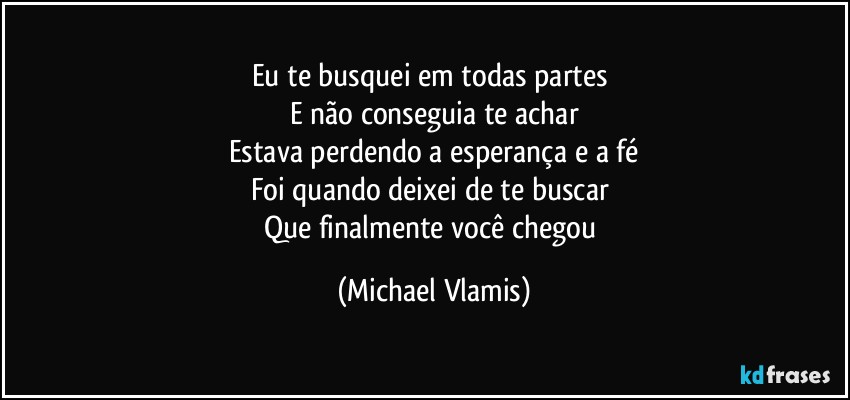 Eu te busquei em todas partes 
E não conseguia te achar
Estava perdendo a esperança e a fé
Foi quando deixei de te buscar 
Que finalmente você chegou (Michael Vlamis)