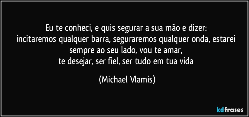 Eu te conheci, e quis segurar a sua mão e dizer: 
incitaremos qualquer barra, seguraremos qualquer onda, estarei sempre ao seu lado, vou te amar, 
te desejar, ser fiel, ser tudo em tua vida (Michael Vlamis)