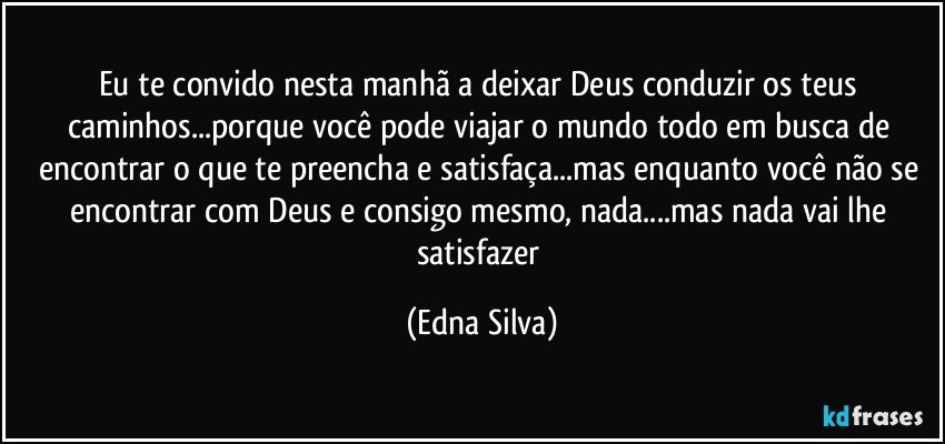 Eu te convido nesta manhã a deixar Deus conduzir os teus caminhos...porque você pode viajar o mundo todo em busca de encontrar o que te preencha e satisfaça...mas enquanto você não se encontrar com Deus e consigo mesmo, nada...mas nada vai lhe satisfazer (Edna Silva)