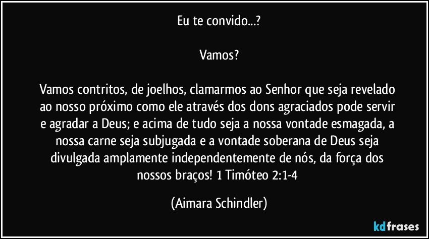 Eu te convido...?

Vamos?

Vamos contritos, de joelhos, clamarmos ao Senhor que seja revelado ao nosso próximo como ele através dos dons agraciados pode servir e agradar a Deus;  e acima de tudo seja a nossa vontade esmagada, a nossa carne seja subjugada e a vontade soberana de Deus seja divulgada amplamente independentemente de nós, da força dos nossos braços! 1 Timóteo 2:1-4 (Aimara Schindler)