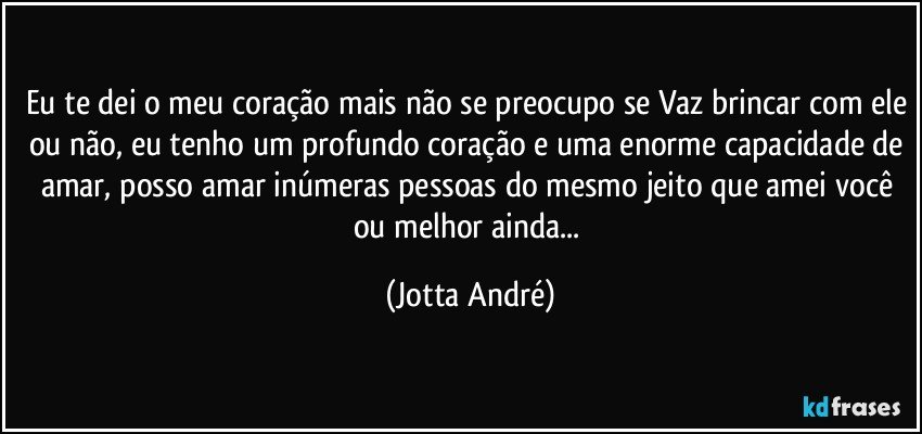 Eu te dei o meu coração mais não se preocupo se Vaz brincar com ele ou não, eu tenho um profundo coração e uma enorme capacidade de amar, posso amar inúmeras pessoas do mesmo jeito que amei você ou melhor ainda... (Jotta André)