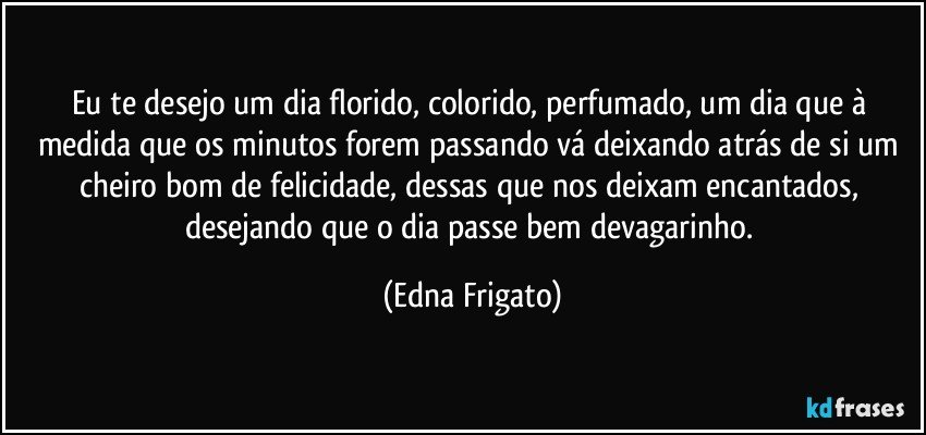 Eu te desejo um dia florido, colorido, perfumado, um dia que à medida que os minutos forem passando vá deixando atrás de si um cheiro bom de felicidade, dessas que nos deixam encantados, desejando que o dia passe bem devagarinho. (Edna Frigato)