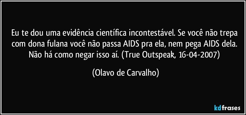 Eu te dou uma evidência científica incontestável. Se você não trepa com dona fulana você não passa AIDS pra ela, nem pega AIDS dela. Não há como negar isso aí. (True Outspeak, 16-04-2007) (Olavo de Carvalho)