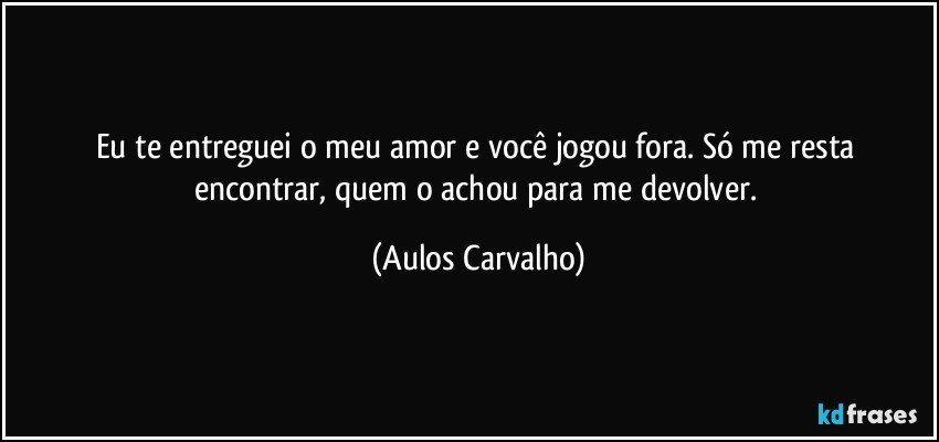 Eu te entreguei o meu amor e você jogou fora. Só me resta encontrar, quem o achou para me devolver. (Aulos Carvalho)