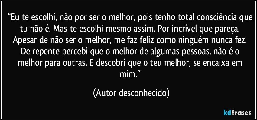 “Eu te escolhi, não por ser o melhor, pois tenho total consciência que tu não é. Mas te escolhi mesmo assim. Por incrível que pareça. Apesar de não ser o melhor, me faz feliz como ninguém nunca fez. De repente percebi que o melhor de algumas pessoas, não é o melhor para outras. E descobri que o teu melhor, se encaixa em mim.” (Autor desconhecido)