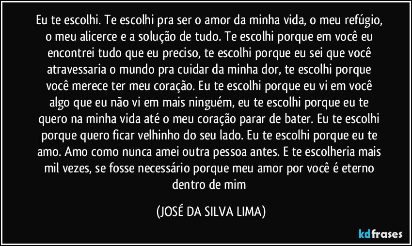 Eu te escolhi. Te escolhi pra ser o amor da minha vida, o meu refúgio, o meu alicerce e a solução de tudo. Te escolhi porque em você eu encontrei tudo que eu preciso, te escolhi porque eu sei que você atravessaria o mundo pra cuidar da minha dor, te escolhi porque você merece ter meu coração. Eu te escolhi porque eu vi em você algo que eu não vi em mais ninguém, eu te escolhi porque eu te quero na minha vida até o meu coração parar de bater. Eu te escolhi porque quero ficar velhinho do seu lado. Eu te escolhi porque eu te amo. Amo como nunca amei outra pessoa antes. E te escolheria mais mil vezes, se fosse necessário porque meu amor por você é eterno dentro de mim (JOSÉ DA SILVA LIMA)