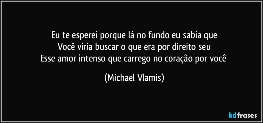 Eu te esperei porque lá no fundo eu sabia que
Você viria buscar o que era por direito seu
Esse amor intenso que carrego no coração por você (Michael Vlamis)