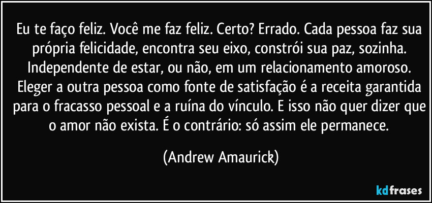 Eu te faço feliz. Você me faz feliz. Certo? Errado. Cada pessoa faz sua própria felicidade, encontra seu eixo, constrói sua paz, sozinha. Independente de estar, ou não, em um relacionamento amoroso. Eleger a outra pessoa como fonte de satisfação é a receita garantida para o fracasso pessoal e a ruína do vínculo. E isso não quer dizer que o amor não exista. É o contrário: só assim ele permanece. (Andrew Amaurick)