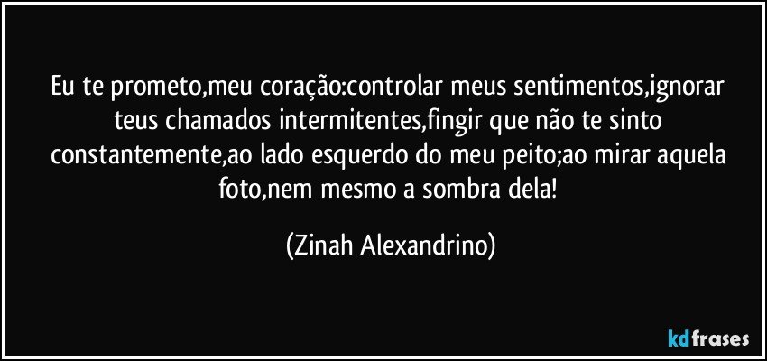 Eu te  prometo,meu coração:controlar meus sentimentos,ignorar teus chamados intermitentes,fingir que não te sinto constantemente,ao lado esquerdo do meu peito;ao mirar  aquela foto,nem mesmo a sombra dela! (Zinah Alexandrino)