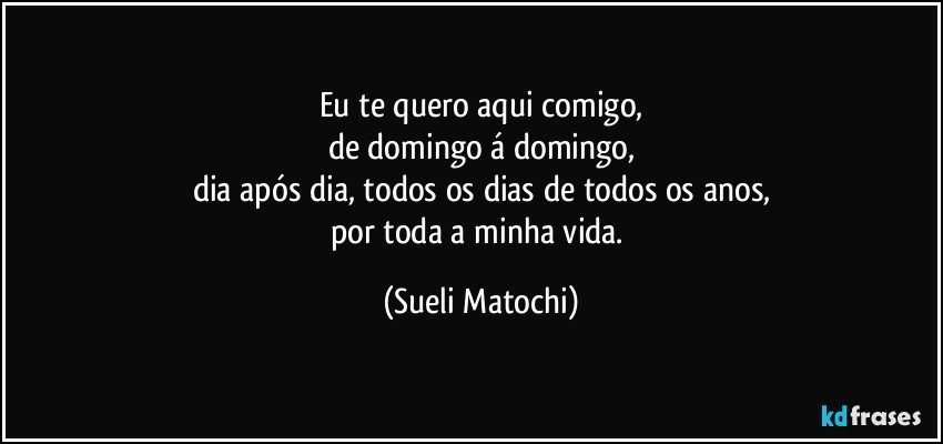 Eu te quero aqui comigo,
de domingo á domingo,
dia após dia, todos os dias de todos os anos,
por toda a minha vida. (Sueli Matochi)