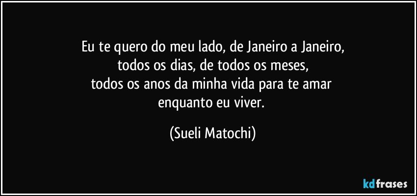 Eu te quero do meu lado, de Janeiro a Janeiro,
todos os dias, de todos os meses,
todos os anos da minha vida para te amar 
enquanto eu viver. (Sueli Matochi)