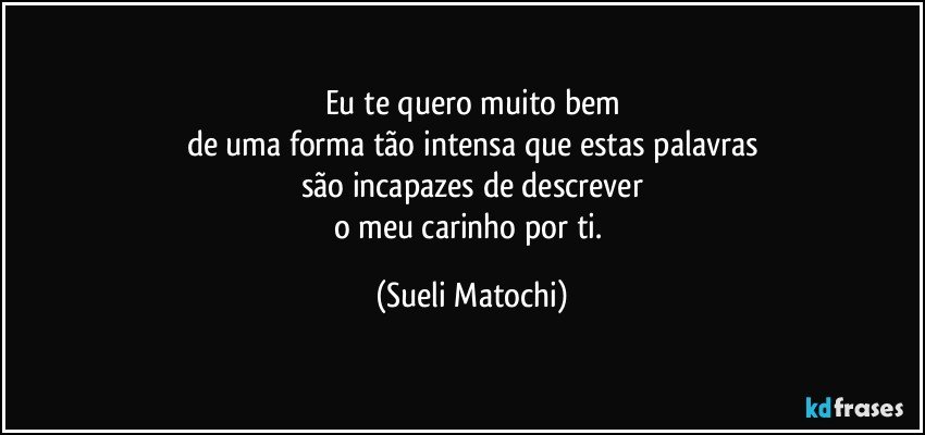 Eu te quero muito bem
de uma forma tão intensa que estas palavras
são incapazes de descrever
o meu carinho por ti. (Sueli Matochi)