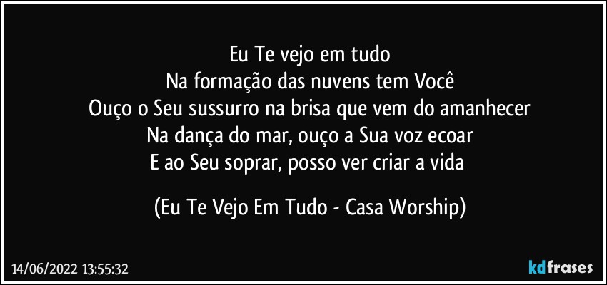 Eu Te vejo em tudo
Na formação das nuvens tem Você
Ouço o Seu sussurro na brisa que vem do amanhecer
Na dança do mar, ouço a Sua voz ecoar
E ao Seu soprar, posso ver criar a vida (Eu Te Vejo Em Tudo - Casa Worship)