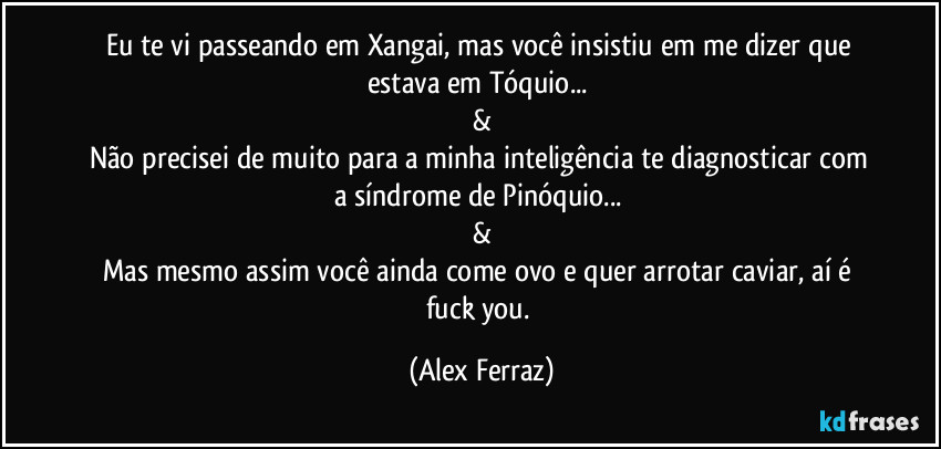 Eu te vi passeando em Xangai, mas você insistiu em me dizer que estava em Tóquio... 
&
Não precisei de muito para a minha inteligência te diagnosticar com a síndrome de Pinóquio... 
&
Mas mesmo assim você ainda come ovo e quer arrotar caviar, aí é fuck you. (Alex Ferraz)