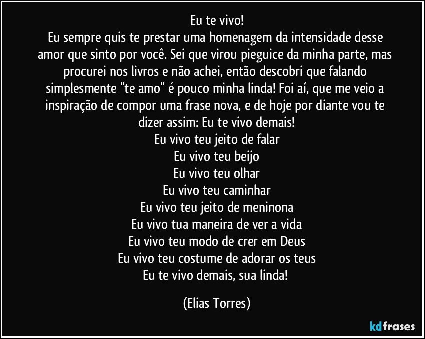 Eu te vivo!
Eu sempre quis te prestar uma homenagem da intensidade desse amor que sinto por você. Sei que virou pieguice da minha parte, mas procurei nos livros e não achei, então descobri que falando simplesmente "te amo" é pouco minha linda! Foi aí, que me veio a inspiração de compor uma frase nova, e de hoje por diante vou te dizer assim: Eu te vivo demais!
Eu vivo teu jeito de falar
Eu vivo teu beijo
Eu vivo teu olhar
Eu vivo teu caminhar
Eu vivo teu jeito de meninona
Eu vivo tua maneira de ver a vida
Eu vivo teu modo de crer em Deus
Eu vivo teu costume de adorar os teus
Eu te vivo demais, sua linda! (Elias Torres)