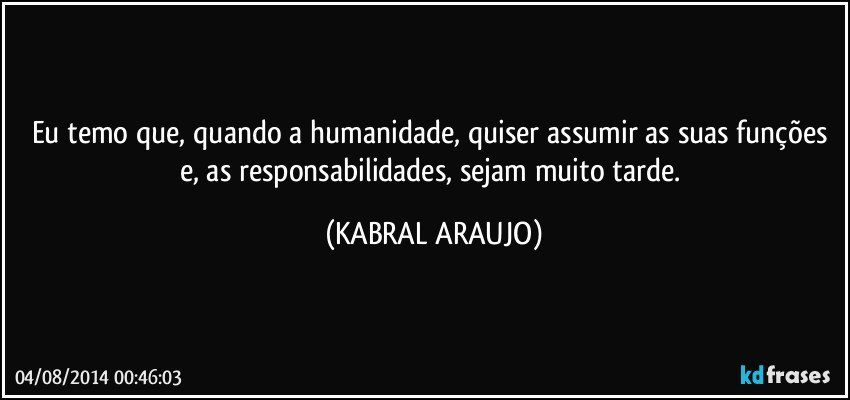 Eu temo que, quando a humanidade, quiser assumir as suas funções e, as responsabilidades, sejam muito tarde. (KABRAL ARAUJO)