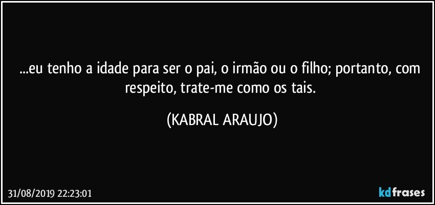 ...eu tenho a idade para ser o pai, o irmão ou o filho; portanto, com respeito, trate-me como os tais. (KABRAL ARAUJO)