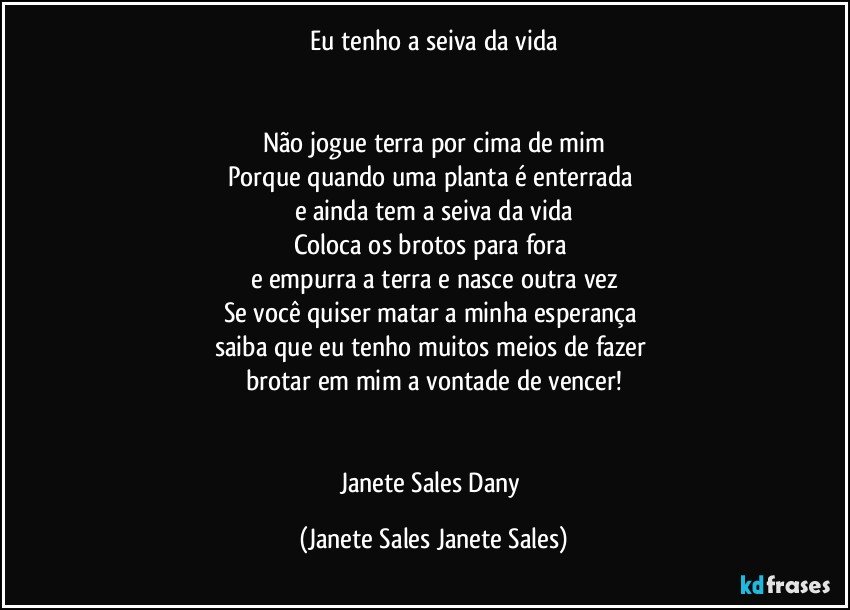 Eu tenho a seiva da vida


Não jogue terra por cima de mim
Porque quando uma planta é enterrada 
e ainda tem a seiva da vida
Coloca os brotos para fora 
e empurra a terra e nasce outra vez
Se você quiser matar a minha esperança 
saiba que eu tenho muitos meios de fazer 
brotar em mim a vontade de vencer!


Janete Sales Dany (Janete Sales Janete Sales)