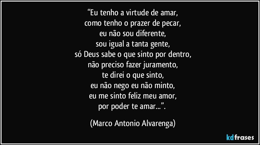 “Eu tenho a virtude de amar,
como tenho o prazer de pecar,
eu não sou diferente,
sou igual a tanta gente,
só Deus sabe o que sinto por dentro,
não preciso fazer juramento,
te direi o que sinto,
eu não nego eu não minto,
eu me sinto feliz meu amor,
por poder te amar...”. (Marco Antonio Alvarenga)