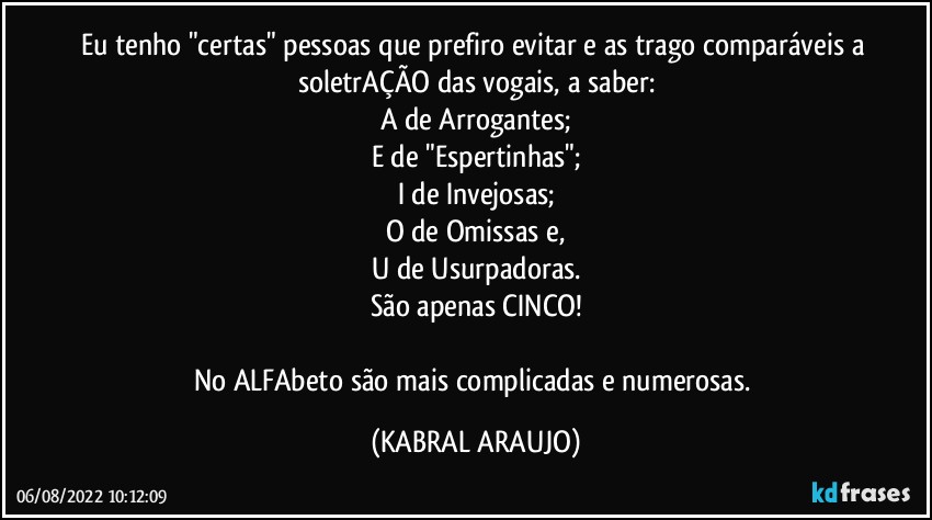 Eu tenho "certas" pessoas que prefiro evitar e as trago comparáveis a soletrAÇÃO das vogais, a saber:
A de Arrogantes;
E de "Espertinhas";
I de Invejosas;
O de Omissas e,
U de Usurpadoras.
São apenas CINCO!

No ALFAbeto são mais complicadas e numerosas. (KABRAL ARAUJO)