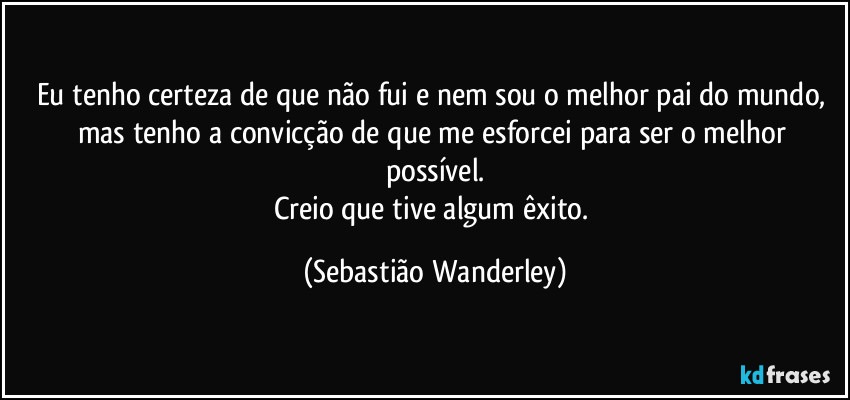 Eu tenho certeza de que não fui e nem sou o melhor pai do mundo, mas tenho a convicção de que me esforcei para ser o melhor possível.
Creio que tive algum êxito. (Sebastião Wanderley)