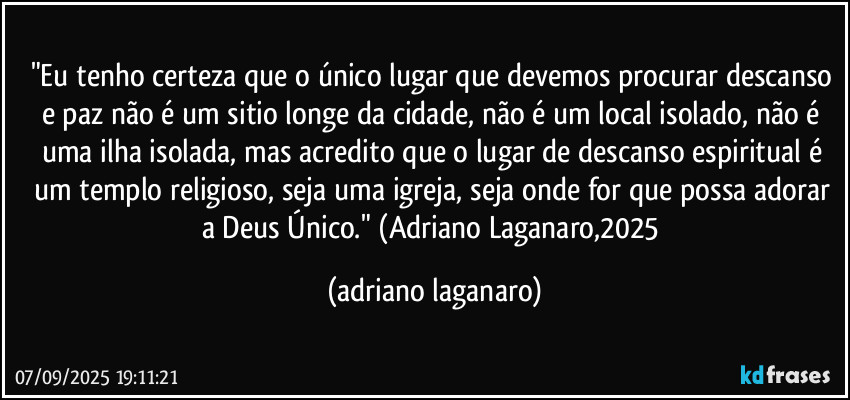 "Eu tenho certeza que o único lugar que devemos procurar descanso e paz não é um sitio longe da cidade, não é um local isolado, não é uma ilha isolada, mas acredito que o lugar de descanso espiritual é um templo religioso, seja uma igreja, seja onde for que possa adorar a Deus Único." (Adriano Laganaro,2025 (adriano laganaro)